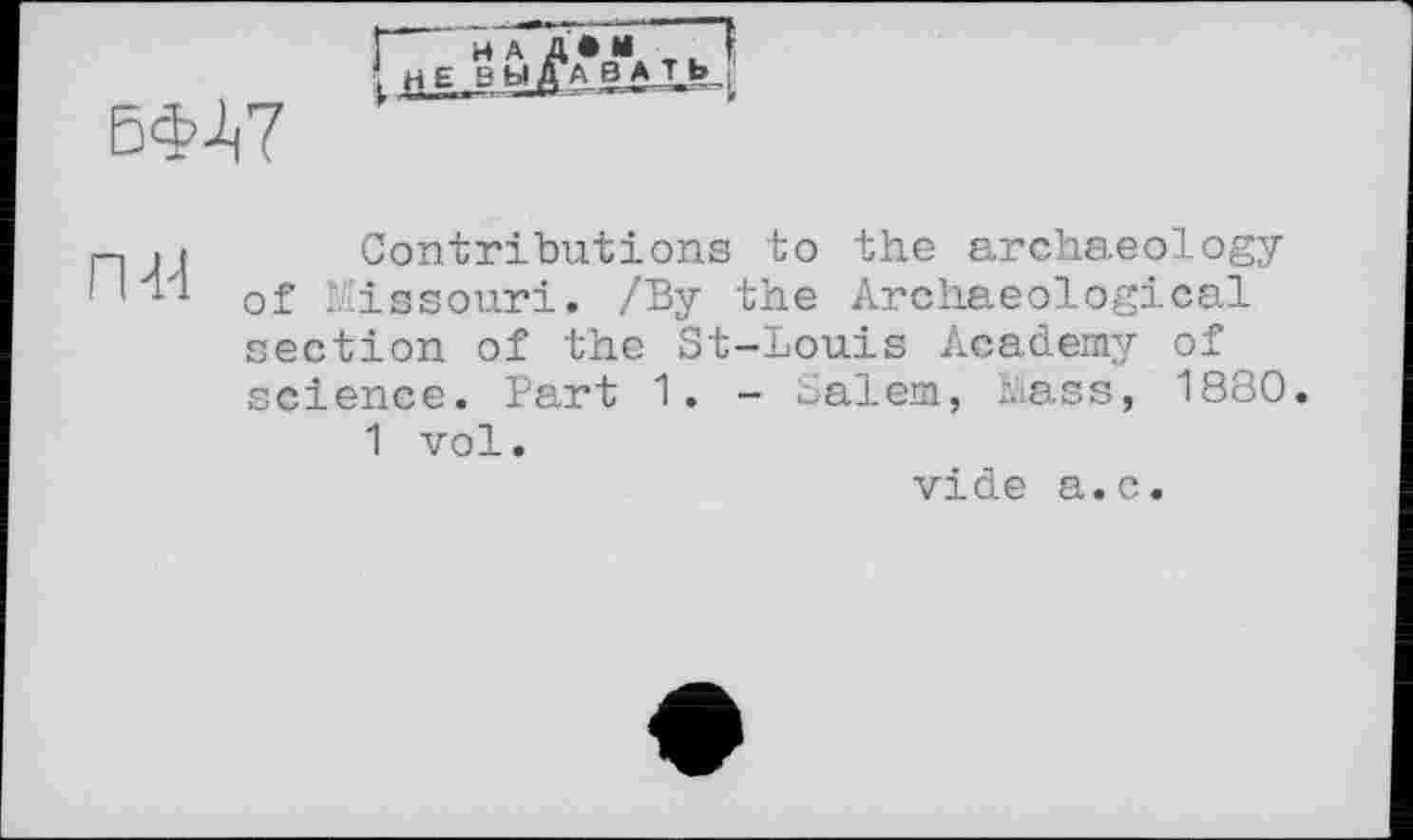 ﻿нА Д • И
БФЛ7
ГН4
и и
Contributions to the archaeology of Missouri. /By the Archaeological ection of the St-Louis Academy of cience. Part 1. - Salem, Mass, 1880.
1 vol.
vide a.c.